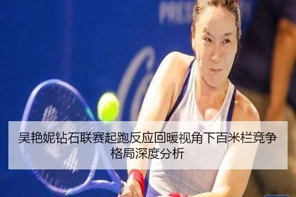 吴艳妮钻石联赛起跑反应回暖视角下百米栏竞争格局深度分析